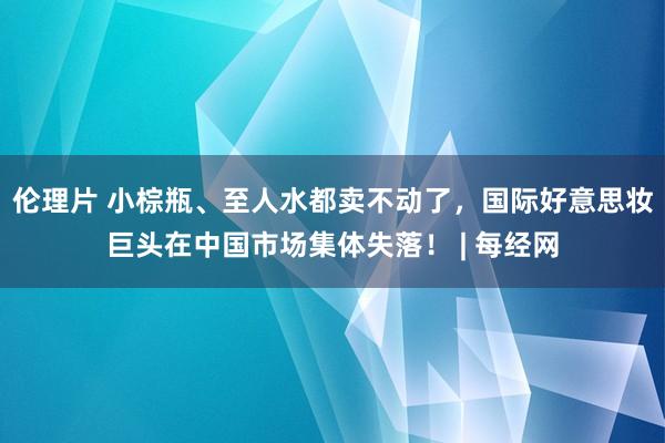 伦理片 小棕瓶、至人水都卖不动了，国际好意思妆巨头在中国市场集体失落！ | 每经网