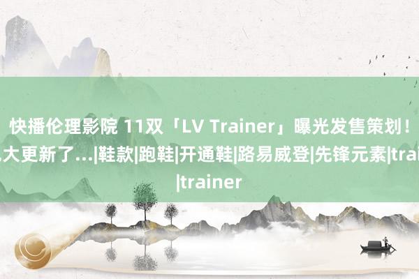 快播伦理影院 11双「LV Trainer」曝光发售策划！配色大更新了...|鞋款|跑鞋|开通鞋|路易威登|先锋元素|trainer