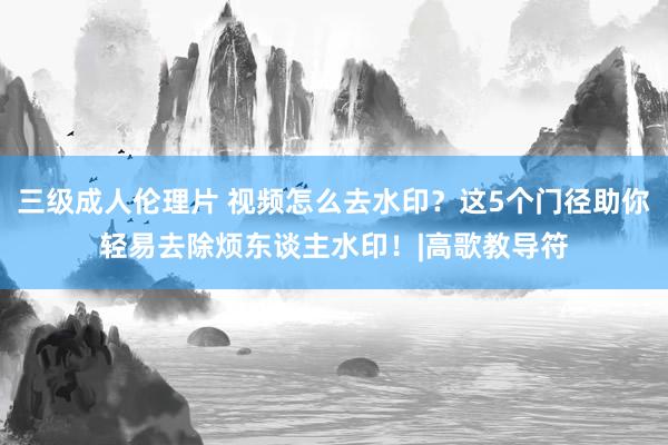三级成人伦理片 视频怎么去水印？这5个门径助你轻易去除烦东谈主水印！|高歌教导符