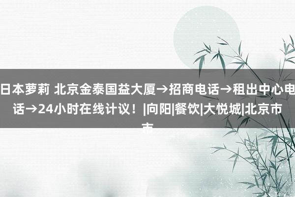 日本萝莉 北京金泰国益大厦→招商电话→租出中心电话→24小时在线计议！|向阳|餐饮|大悦城|北京市