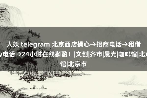 人妖 telegram 北京西店操心→招商电话→租借中心电话→24小时在线斟酌！|文创|齐市|晨光|咖啡馆|北京市