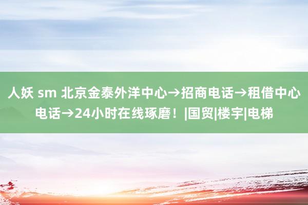 人妖 sm 北京金泰外洋中心→招商电话→租借中心电话→24小时在线琢磨！|国贸|楼宇|电梯