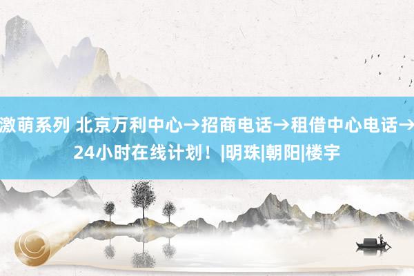 激萌系列 北京万利中心→招商电话→租借中心电话→24小时在线计划！|明珠|朝阳|楼宇