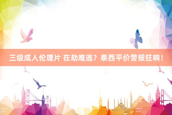 三级成人伦理片 在劫难逃？泰西平价警报狂响！