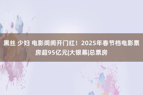 黑丝 少妇 电影阛阓开门红！2025年春节档电影票房超95亿元|大银幕|总票房
