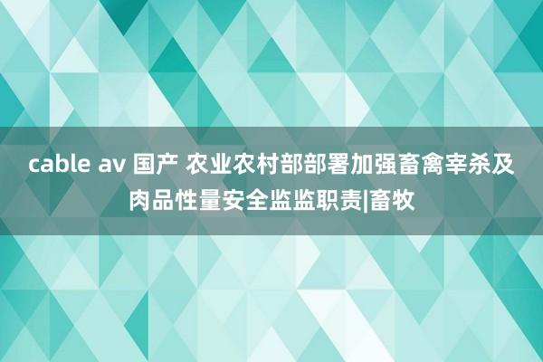 cable av 国产 农业农村部部署加强畜禽宰杀及肉品性量安全监监职责|畜牧