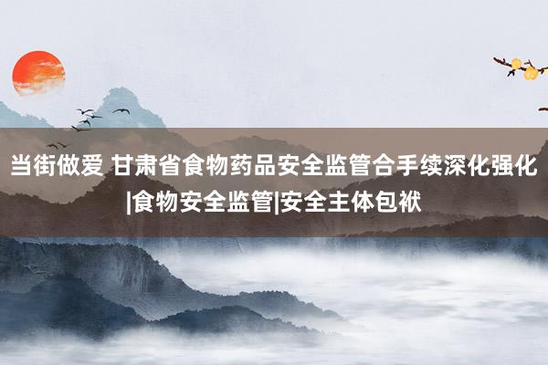 当街做爱 甘肃省食物药品安全监管合手续深化强化|食物安全监管|安全主体包袱