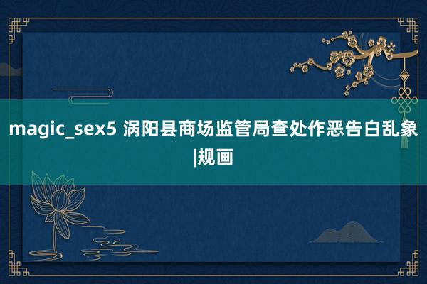 magic_sex5 涡阳县商场监管局查处作恶告白乱象|规画