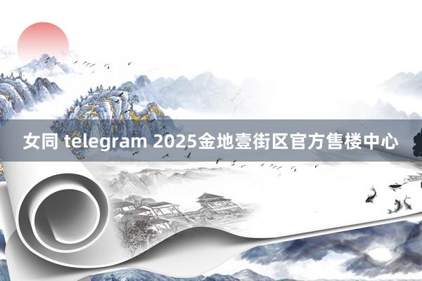 女同 telegram 2025金地壹街区官方售楼中心