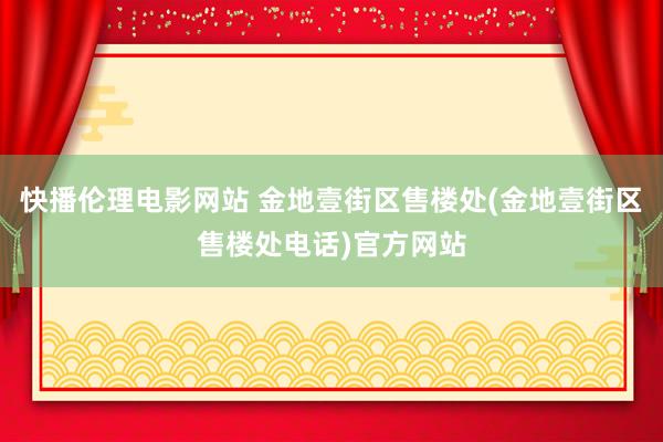 快播伦理电影网站 金地壹街区售楼处(金地壹街区售楼处电话)官方网站