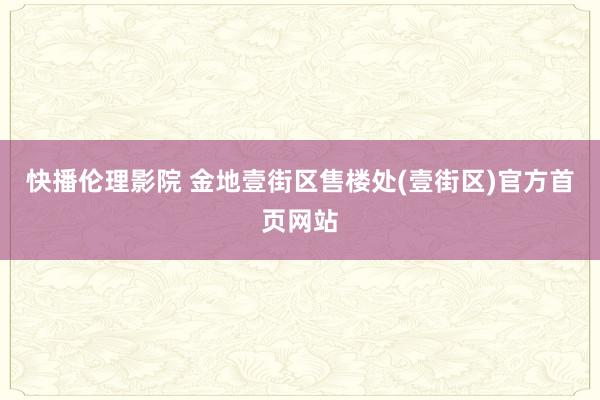 快播伦理影院 金地壹街区售楼处(壹街区)官方首页网站