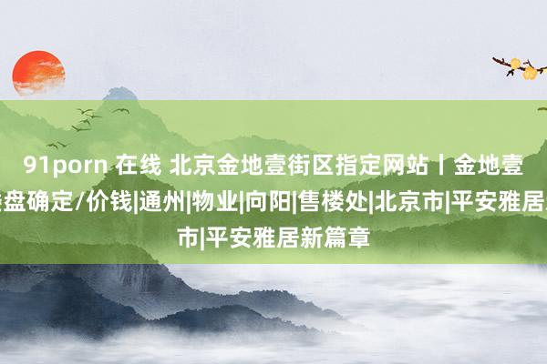 91porn 在线 北京金地壹街区指定网站丨金地壹街区楼盘确定/价钱|通州|物业|向阳|售楼处|北京市|平安雅居新篇章