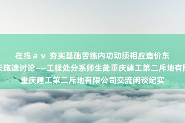 在线ａｖ 夯实基础　苦练内功　动须相应　造价东说念主才教导及成长旅途讨论——工程处分系师生赴重庆建工第二斥地有限公司交流闲谈纪实