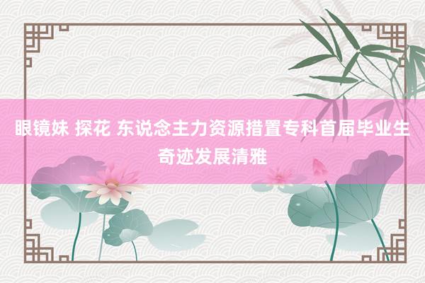 眼镜妹 探花 东说念主力资源措置专科首届毕业生奇迹发展清雅