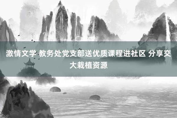 激情文学 教务处党支部送优质课程进社区 分享交大栽植资源