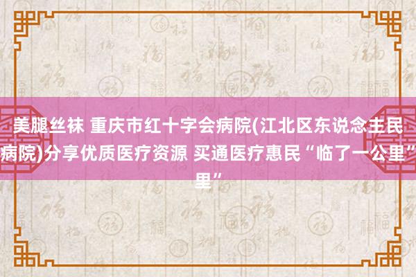 美腿丝袜 重庆市红十字会病院(江北区东说念主民病院)分享优质医疗资源 买通医疗惠民“临了一公里”