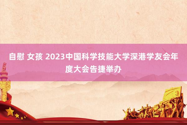 自慰 女孩 2023中国科学技能大学深港学友会年度大会告捷举办