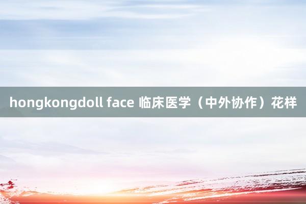 hongkongdoll face 临床医学（中外协作）花样