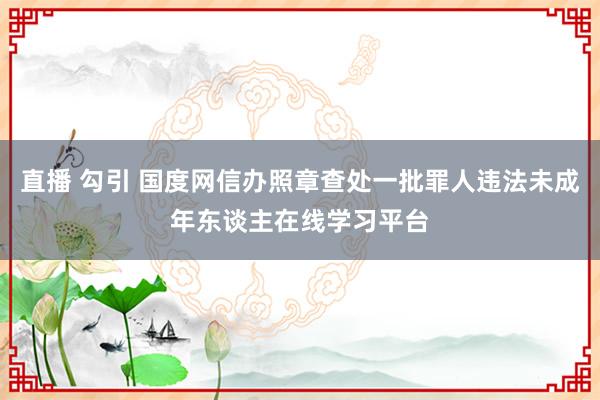 直播 勾引 国度网信办照章查处一批罪人违法未成年东谈主在线学习平台