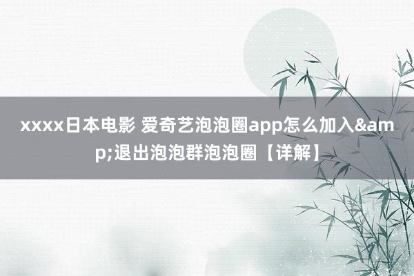 xxxx日本电影 爱奇艺泡泡圈app怎么加入&退出泡泡群泡泡圈【详解】