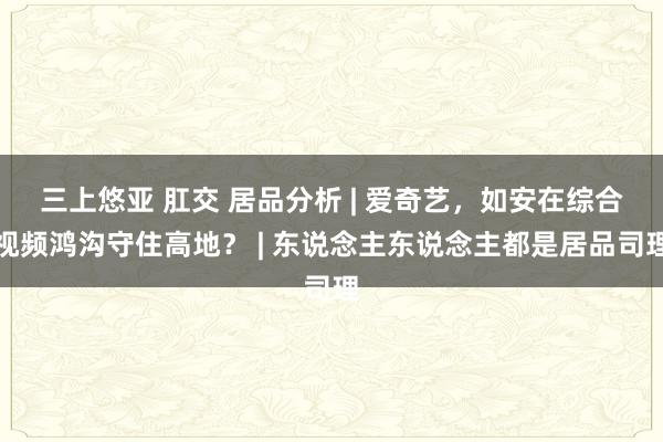 三上悠亚 肛交 居品分析 | 爱奇艺，如安在综合视频鸿沟守住高地？ | 东说念主东说念主都是居品司理