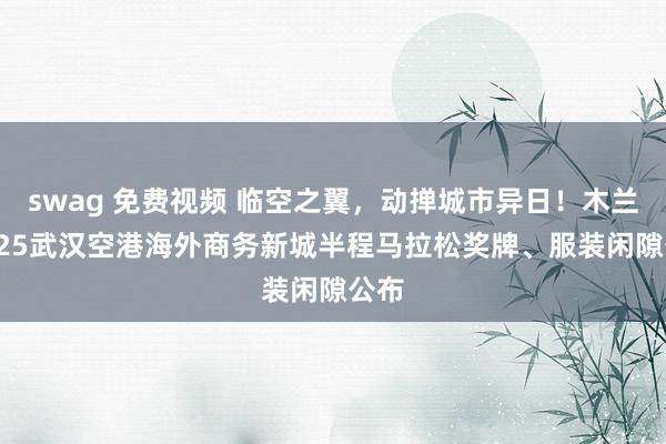 swag 免费视频 临空之翼，动掸城市异日！木兰·2025武汉空港海外商务新城半程马拉松奖牌、服装闲隙公布