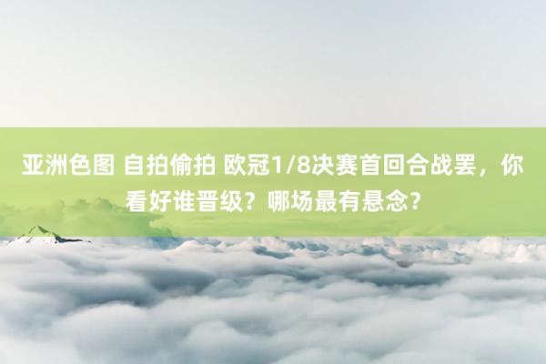 亚洲色图 自拍偷拍 欧冠1/8决赛首回合战罢，你看好谁晋级？哪场最有悬念？