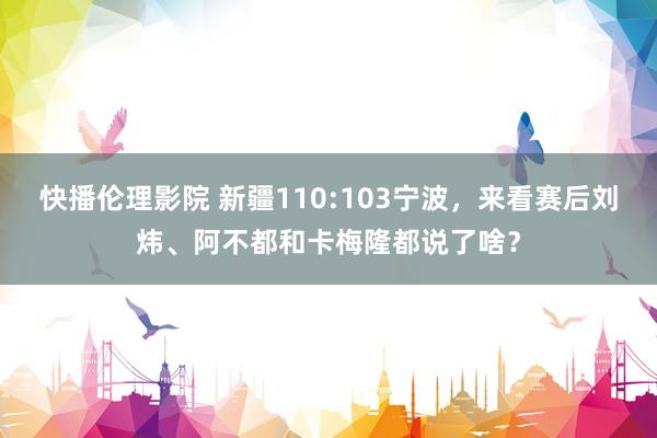 快播伦理影院 新疆110:103宁波，来看赛后刘炜、阿不都和卡梅隆都说了啥？
