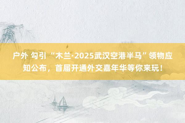 户外 勾引 “木兰·2025武汉空港半马”领物应知公布，首届开通外交嘉年华等你来玩！