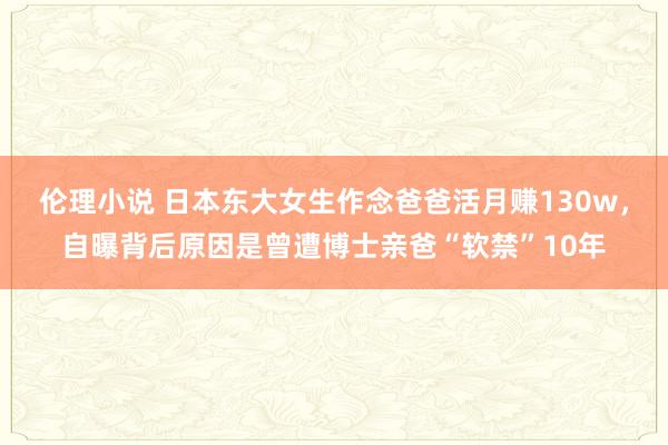 伦理小说 日本东大女生作念爸爸活月赚130w，自曝背后原因是曾遭博士亲爸“软禁”10年