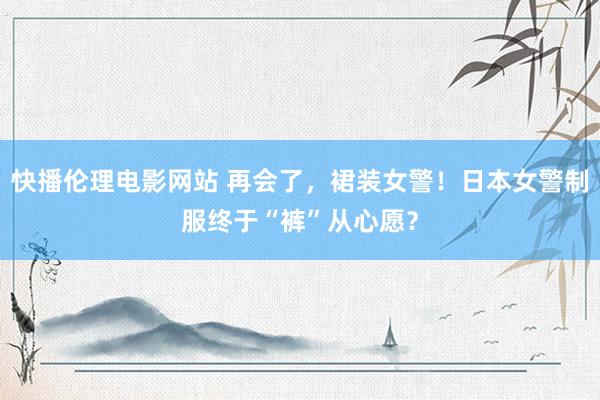 快播伦理电影网站 再会了，裙装女警！日本女警制服终于“裤”从心愿？
