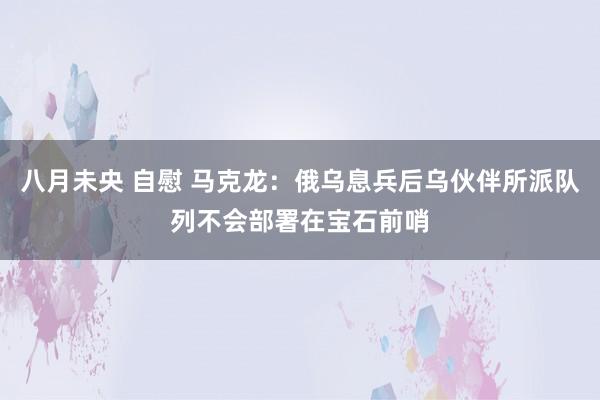 八月未央 自慰 马克龙：俄乌息兵后乌伙伴所派队列不会部署在宝石前哨