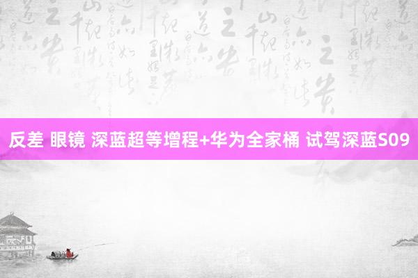 反差 眼镜 深蓝超等增程+华为全家桶 试驾深蓝S09