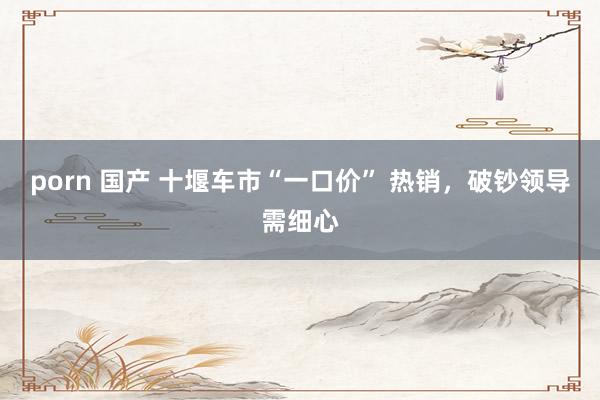 porn 国产 十堰车市“一口价” 热销，破钞领导需细心