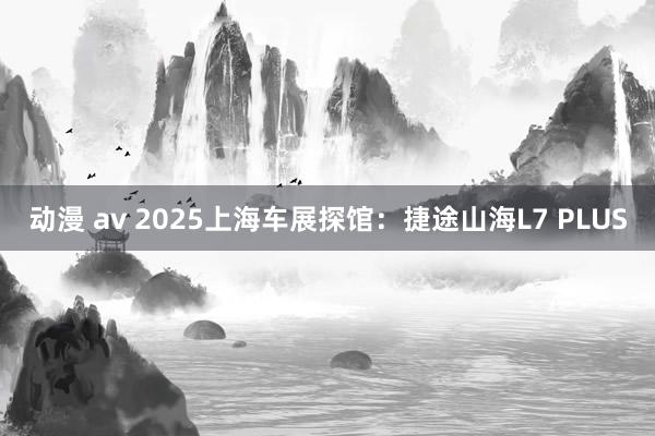 动漫 av 2025上海车展探馆：捷途山海L7 PLUS
