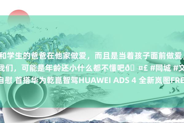 和学生的爸爸在他家做爱，而且是当着孩子面前做爱，太刺激了，孩子完全不看我们，可能是年龄还小什么都不懂吧🤣 #同城 #文爱 #自慰 首搭华为乾崑智驾HUAWEI ADS 4 全新岚图FREE将于2025上海车展厚爱亮相