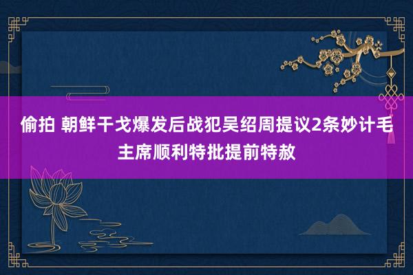 偷拍 朝鲜干戈爆发后战犯吴绍周提议2条妙计毛主席顺利特批提前特赦