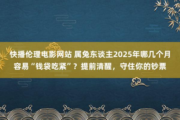 快播伦理电影网站 属兔东谈主2025年哪几个月容易“钱袋吃紧”？提前清醒，守住你的钞票