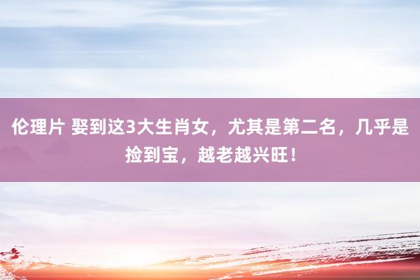 伦理片 娶到这3大生肖女，尤其是第二名，几乎是捡到宝，越老越兴旺！