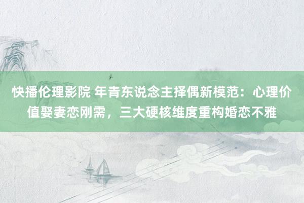 快播伦理影院 年青东说念主择偶新模范：心理价值娶妻恋刚需，三大硬核维度重构婚恋不雅