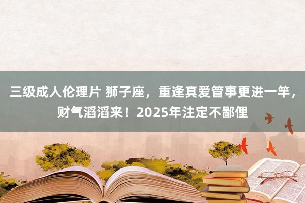 三级成人伦理片 狮子座，重逢真爱管事更进一竿，财气滔滔来！2025年注定不鄙俚