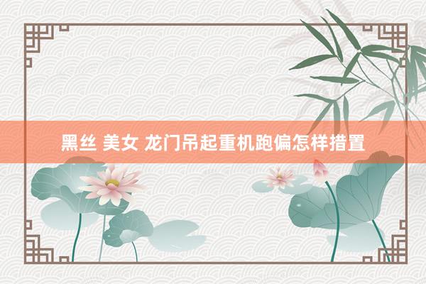 黑丝 美女 龙门吊起重机跑偏怎样措置