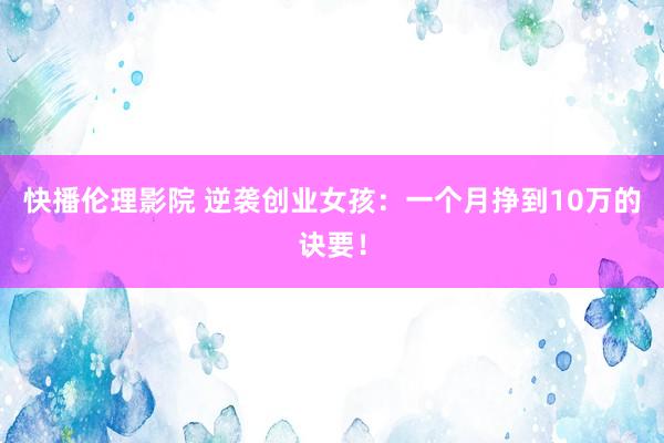 快播伦理影院 逆袭创业女孩：一个月挣到10万的诀要！