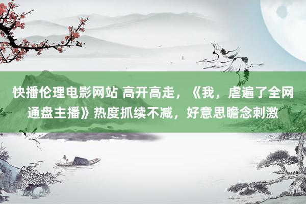 快播伦理电影网站 高开高走，《我，虐遍了全网通盘主播》热度抓续不减，好意思瞻念刺激