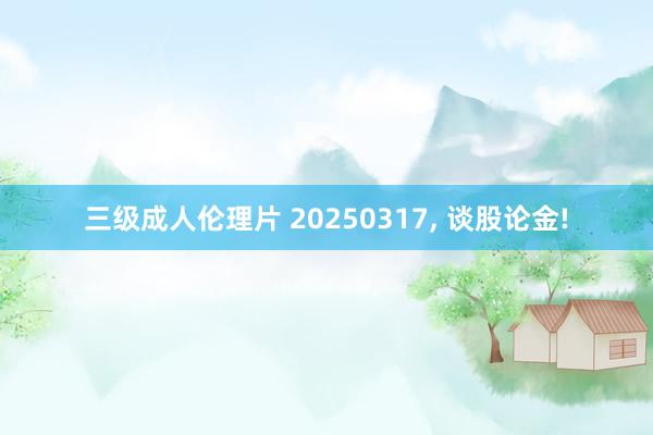 三级成人伦理片 20250317， 谈股论金!
