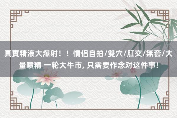 真實精液大爆射！！情侶自拍/雙穴/肛交/無套/大量噴精 一轮大牛市， 只需要作念对这件事!
