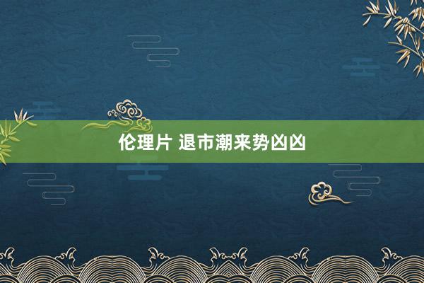 伦理片 退市潮来势凶凶