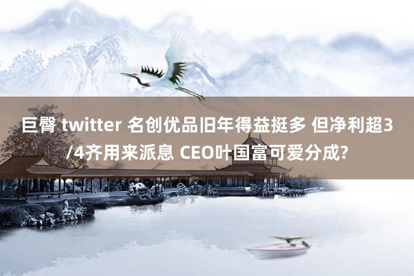 巨臀 twitter 名创优品旧年得益挺多 但净利超3/4齐用来派息 CEO叶国富可爱分成?