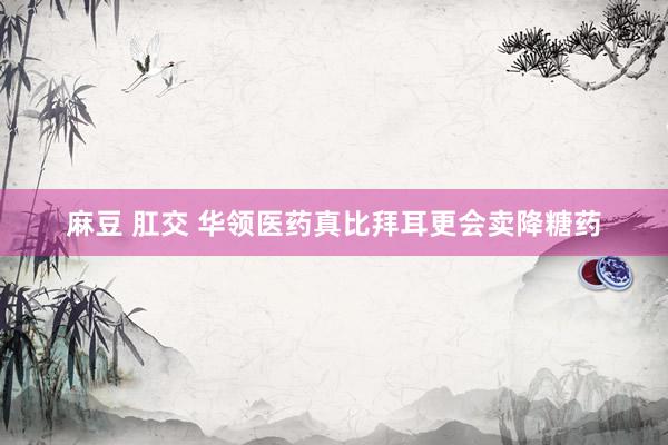 麻豆 肛交 华领医药真比拜耳更会卖降糖药