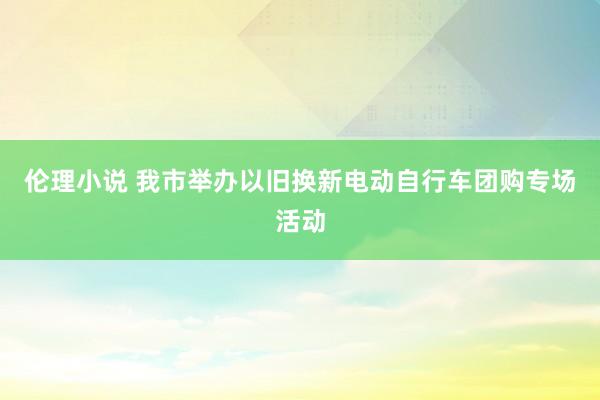 伦理小说 我市举办以旧换新电动自行车团购专场活动